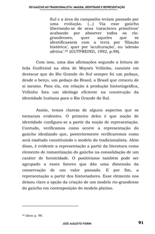 DO GAÚCHO AO TRADICIONALISTA: IMAGEM, IDENTIDADE E REPRESENTAÇÃO



                    Sul e a área da campanha teriam passado por
                    uma evolução. (...) Via esse gaúcho
                    libertando-se de seus ‘caracteres primitivos’
                    acabando por absorver todos os rio-
                    grandenses,       quer   aqueles     que    se
                    identificassem com a terra por ‘filiação
                    histórica’, quer por ‘aculturação’, ou ‘adesão
                    afetiva’. 98 (GUTFREIND, 1992, p.98).

           Com isso, uma das afirmações segundo a leitura de
Ieda Gutfreind na obra de Moysés Vellinho, consiste em
destacar que do Rio Grande do Sul sempre foi um pedaço,
desde o berço, um pedaço do Brasil, o Brasil que cresceu de
si mesmo. Para ela, em relação à produção historiográfica,
Vellinho fora um ideólogo eficiente na construção da
identidade lusitana para o Rio Grande do Sul.


           Assim, temos clareza de alguns aspectos que se
tornaram evidentes. O primeiro deles é que noção de
identidade configura-se a partir da noção de representação.
Contudo, verificamos como ocorre a representação do
gaúcho idealizado que, posteriormente verificaremos como
será exaltado constituindo o modelo do tradicionalista. Além
disso, é evidente a representação a partir da literatura como
elemento de romantização do gaúcho na consolidação de um
caráter de heroicidade. O positivismo também pode ser
agrupado a esses fatores que dão uma dimensão da
conservação          de    um     valor    passado.       E    por    fim,   a
representação a partir dos historiadores. Esse elemento nos
deixou claro a opção da criação de um modelo rio-grandense
do gaúcho em contraposição do modelo platino.




98   Idem p. 98.

                             JOSÉ AUGUSTO FIORIN                             91
 