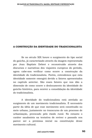 DO GAÚCHO AO TRADICIONALISTA: IMAGEM, IDENTIDADE E REPRESENTAÇÃO




A CONSTRUÇÃO DA IDENTIDADE DO TRADICIONALISTA



         Se no século XIX houve o surgimento do tipo social
do gaúcho, já caracterizado através da imagem representada
por Jean Baptiste Debret e reconstruído através dos
discursos e narrativas dos viajantes europeus do período,
agora cabe-nos verificar como ocorre a construção da
identidade do tradicionalista. Porém, entendemos que esta
identidade somente emergirá devido a fatores apresentados
no capitulo anterior. São esses fatores que nos dão a
dimensão de como ocorre o deslocamento da identidade do
gaúcho histórico, para ocorrer a consolidação da identidade
do tradicionalista.


         A identidade do tradicionalista está atrelada ao
surgimento de um movimento tradicionalista. É necessário
partir da idéia de que esse movimento será constituído no
meio urbano, justamente no transcurso de um processo de
urbanização, provocado pelo êxodo rural. No entanto o
caráter saudosista na tentativa de reviver o passado nos
parece    ser   a   premissa      inicial      na   constituição      desse
movimento cultural.


                         JOSÉ AUGUSTO FIORIN                              93
 