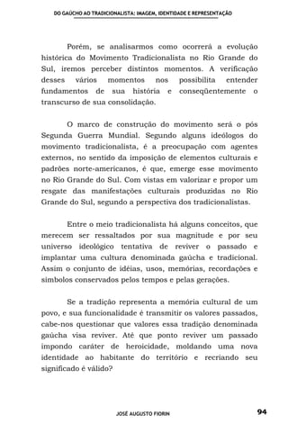 DO GAÚCHO AO TRADICIONALISTA: IMAGEM, IDENTIDADE E REPRESENTAÇÃO




         Porém, se analisarmos como ocorrerá a evolução
histórica do Movimento Tradicionalista no Rio Grande do
Sul, iremos perceber distintos momentos. A verificação
desses     vários      momentos        nos     possibilita      entender
fundamentos       de   sua     história    e    conseqüentemente      o
transcurso de sua consolidação.


         O marco de construção do movimento será o pós
Segunda Guerra Mundial. Segundo alguns ideólogos do
movimento tradicionalista, é a preocupação com agentes
externos, no sentido da imposição de elementos culturais e
padrões norte-americanos, é que, emerge esse movimento
no Rio Grande do Sul. Com vistas em valorizar e propor um
resgate das manifestações culturais produzidas no Rio
Grande do Sul, segundo a perspectiva dos tradicionalistas.


         Entre o meio tradicionalista há alguns conceitos, que
merecem ser ressaltados por sua magnitude e por seu
universo    ideológico     tentativa de reviver o passado e
implantar uma cultura denominada gaúcha e tradicional.
Assim o conjunto de idéias, usos, memórias, recordações e
símbolos conservados pelos tempos e pelas gerações.


         Se a tradição representa a memória cultural de um
povo, e sua funcionalidade é transmitir os valores passados,
cabe-nos questionar que valores essa tradição denominada
gaúcha visa reviver. Até que ponto reviver um passado
impondo caráter de heroicidade, moldando uma nova
identidade ao habitante do território e recriando seu
significado é válido?




                         JOSÉ AUGUSTO FIORIN                           94
 