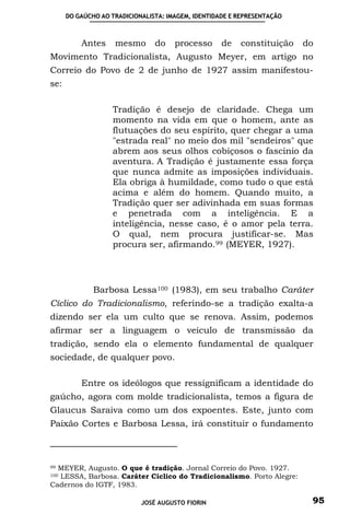 DO GAÚCHO AO TRADICIONALISTA: IMAGEM, IDENTIDADE E REPRESENTAÇÃO



          Antes     mesmo       do    processo      de   constituição    do
Movimento Tradicionalista, Augusto Meyer, em artigo no
Correio do Povo de 2 de junho de 1927 assim manifestou-
se:

                   Tradição é desejo de claridade. Chega um
                   momento na vida em que o homem, ante as
                   flutuações do seu espírito, quer chegar a uma
                   "estrada real" no meio dos mil "sendeiros" que
                   abrem aos seus olhos cobiçosos o fascínio da
                   aventura. A Tradição é justamente essa força
                   que nunca admite as imposições individuais.
                   Ela obriga à humildade, como tudo o que está
                   acima e além do homem. Quando muito, a
                   Tradição quer ser adivinhada em suas formas
                   e penetrada com a inteligência. E a
                   inteligência, nesse caso, é o amor pela terra.
                   O qual, nem procura justificar-se. Mas
                   procura ser, afirmando. 99 (MEYER, 1927).




              Barbosa Lessa 100 (1983), em seu trabalho Caráter
Cíclico do Tradicionalismo, referindo-se a tradição exalta-a
dizendo ser ela um culto que se renova. Assim, podemos
afirmar ser a linguagem o veículo de transmissão da
tradição, sendo ela o elemento fundamental de qualquer
sociedade, de qualquer povo.

          Entre os ideólogos que ressignificam a identidade do
gaúcho, agora com molde tradicionalista, temos a figura de
Glaucus Saraiva como um dos expoentes. Este, junto com
Paixão Cortes e Barbosa Lessa, irá constituir o fundamento



99MEYER, Augusto. O que é tradição. Jornal Correio do Povo. 1927.
  LESSA, Barbosa. Caráter Cíclico do Tradicionalismo. Porto Alegre:
100

Cadernos do IGTF, 1983.

                            JOSÉ AUGUSTO FIORIN                           95
 