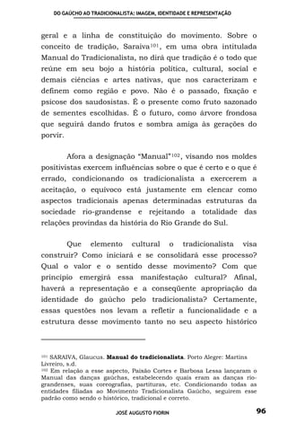 DO GAÚCHO AO TRADICIONALISTA: IMAGEM, IDENTIDADE E REPRESENTAÇÃO



geral e a linha de constituição do movimento. Sobre o
conceito de tradição, Saraiva 101 , em uma obra intitulada
Manual do Tradicionalista, no dirá que tradição é o todo que
reúne em seu bojo a história política, cultural, social e
demais ciências e artes nativas, que nos caracterizam e
definem como região e povo. Não é o passado, fixação e
psicose dos saudosistas. É o presente como fruto sazonado
de sementes escolhidas. É o futuro, como árvore frondosa
que seguirá dando frutos e sombra amiga às gerações do
porvir.

          Afora a designação “Manual” 102 , visando nos moldes
positivistas exercem influências sobre o que é certo e o que é
errado, condicionando os tradicionalista a exercerem a
aceitação, o equívoco está justamente em elencar como
aspectos tradicionais apenas determinadas estruturas da
sociedade rio-grandense e rejeitando a totalidade das
relações provindas da história do Rio Grande do Sul.

          Que    elemento       cultural        o   tradicionalista    visa
construir? Como iniciará e se consolidará esse processo?
Qual o valor e o sentido desse movimento? Com que
princípio emergirá essa manifestação cultural? Afinal,
haverá a representação e a conseqüente apropriação da
identidade do gaúcho pelo tradicionalista? Certamente,
essas questões nos levam a refletir a funcionalidade e a
estrutura desse movimento tanto no seu aspecto histórico



101 SARAIVA, Glaucus. Manual do tradicionalista. Porto Alegre: Martins

Livreiro, s.d.
102 Em relação a esse aspecto, Paixão Cortes e Barbosa Lessa lançaram o

Manual das danças gaúchas, estabelecendo quais eram as danças rio-
grandenses, suas coreografias, partituras, etc. Condicionando todas as
entidades filiadas ao Movimento Tradicionalista Gaúcho, seguirem esse
padrão como sendo o histórico, tradicional e correto.

                          JOSÉ AUGUSTO FIORIN                             96
 