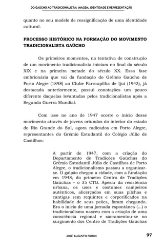 DO GAÚCHO AO TRADICIONALISTA: IMAGEM, IDENTIDADE E REPRESENTAÇÃO



quanto no seu modelo de ressignificação de uma identidade
cultural.


PROCESSO HISTÓRICO NA FORMAÇÃO DO MOVIMENTO
TRADICIONALISTA GAÚCHO


       Os primeiros momentos, na tentativa de construção
de um movimento tradicionalista iniciam no final do século
XIX e na primeira metade do século XX. Essa fase
embrionária que vai da fundação do Grêmio Gaúcho de
Porto Alegre (1898) ao Clube Farroupilha de Ijuí (1943), já
destacada anteriormente, possui conotações um pouco
diferente daquelas levantadas pelos tradicionalistas após a
Segunda Guerra Mundial.


       Com isso no ano de 1947 ocorre o início desse
movimento através de jovens oriundos do interior do estado
do Rio Grande do Sul, agora radicados em Porto Alegre,
representantes do Grêmio Estudantil do Colégio Júlio de
Castilhos:


                A partir de 1947, com a criação do
                Departamento de Tradições Gaúchas do
                Grêmio Estudantil Júlio de Castilhos de Porto
                Alegre, o tradicionalismo passou a organizar-
                se. O galpão chegou a cidade, com a fundação
                em 1948, do primeiro Centro de Tradições
                Gaúchas – o 35 CTG. Apesar da resistência
                urbana, os usos e costumes campeiros
                autênticos, alicerçados em suas pilchas e
                cantigas sem requintes e corporificados na
                habilidade de seus peões, foram chegando.
                Era o inicio de uma jornada espontânea (...) o
                tradicionalismo nasceu com a criação de uma
                consciência regional e sacramentou-se no
                surgimento dos Centro de Tradições Gaúchas


                         JOSÉ AUGUSTO FIORIN                          97
 