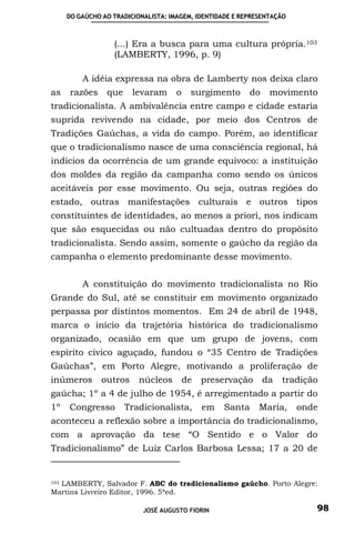 DO GAÚCHO AO TRADICIONALISTA: IMAGEM, IDENTIDADE E REPRESENTAÇÃO



                   (...) Era a busca para uma cultura própria. 103
                   (LAMBERTY, 1996, p. 9)

          A idéia expressa na obra de Lamberty nos deixa claro
as     razões    que     levaram      o    surgimento      do    movimento
tradicionalista. A ambivalência entre campo e cidade estaria
suprida revivendo na cidade, por meio dos Centros de
Tradições Gaúchas, a vida do campo. Porém, ao identificar
que o tradicionalismo nasce de uma consciência regional, há
indícios da ocorrência de um grande equivoco: a instituição
dos moldes da região da campanha como sendo os únicos
aceitáveis por esse movimento. Ou seja, outras regiões do
estado, outras manifestações culturais e outros tipos
constituintes de identidades, ao menos a priori, nos indicam
que são esquecidas ou não cultuadas dentro do propósito
tradicionalista. Sendo assim, somente o gaúcho da região da
campanha o elemento predominante desse movimento.


          A constituição do movimento tradicionalista no Rio
Grande do Sul, até se constituir em movimento organizado
perpassa por distintos momentos. Em 24 de abril de 1948,
marca o início da trajetória histórica do tradicionalismo
organizado, ocasião em que um grupo de jovens, com
espírito cívico aguçado, fundou o “35 Centro de Tradições
Gaúchas”, em Porto Alegre, motivando a proliferação de
inúmeros        outros     núcleos        de   preservação      da   tradição
gaúcha; 1º a 4 de julho de 1954, é arregimentado a partir do
1º    Congresso        Tradicionalista,        em   Santa     Maria,     onde
aconteceu a reflexão sobre a importância do tradicionalismo,
com a aprovação da tese “O Sentido e o Valor do
Tradicionalismo” de Luiz Carlos Barbosa Lessa; 17 a 20 de


  LAMBERTY, Salvador F. ABC do tradicionalismo gaúcho. Porto Alegre:
103

Martins Livreiro Editor, 1996. 5ªed.

                            JOSÉ AUGUSTO FIORIN                             98
 