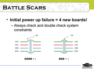 Battle Scars
• Initial power up failure = 4 new boards!
– Always check and double check system
constraints
TOP
VCC
GND
BTM
GOOD = )
VIA VIA
TOP
VCC
GND
BTM
BAD =- (
 