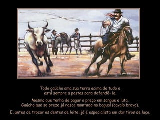 Todo gaúcho ama sua terra acima de tudo e
                  está sempre a postos para defendê- la.
           Mesmo que tenha de pagar o preço em sangue e luta.
      Gaúcho que se preze já nasce montado no bagual (cavalo bravo).
E, antes de trocar os dentes de leite, já é especialista em dar tiros de laço.
 