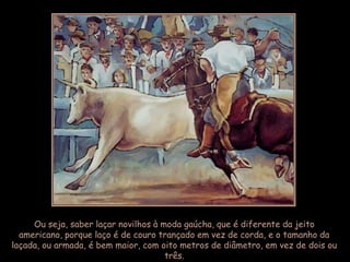 Ou seja, saber laçar novilhos à moda gaúcha, que é diferente da jeito
  americano, porque laço é de couro trançado em vez de corda, e o tamanho da
laçada, ou armada, é bem maior, com oito metros de diâmetro, em vez de dois ou
                                      três.
 
