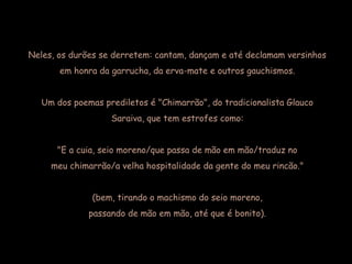 Neles, os durões se derretem: cantam, dançam e até declamam versinhos
       em honra da garrucha, da erva-mate e outros gauchismos.


   Um dos poemas prediletos é "Chimarrão", do tradicionalista Glauco
                   Saraiva, que tem estrofes como:


      "E a cuia, seio moreno/que passa de mão em mão/traduz no
     meu chimarrão/a velha hospitalidade da gente do meu rincão."


               (bem, tirando o machismo do seio moreno,
              passando de mão em mão, até que é bonito).
 