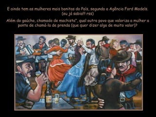 E ainda tem as mulheres mais bonitas do País, segundo a Agência Ford Models.
                             (eu já sabia!!! rss)
Além do gaúcho, chamado de machista", qual outro povo que valoriza a mulher a
      ponto de chamá-la de prenda (que quer dizer algo de muito valor)?
 