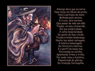 Amargo doce que eu sorvo
Num beijo em lábios de prata.
  Tens o perfume da mata
    Molhada pelo sereno.
    E a cuia, seio moreno,
 Que passa de mão em mão
 Traduz, no meu chimarrão,
    Em sua simplicidade,
    A velha hospitalidade
  Da gente do meu rincão.
 Trazes à minha lembrança,
 Neste teu sabor selvagem,
   A mística beberagem,
   Do feiticeiro charrua,
  E o perfil da lança nua,
    Encravada na coxilha,
 Apontando firme a trilha,
 Por onde rolou a história,
   Empoeirada de glórias,
  De tradição farroupilha.
 