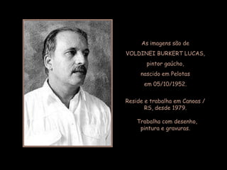 As imagens são de
VOLDINEI BURKERT LUCAS,
       pintor gaúcho,
     nascido em Pelotas
      em 05/10/1952.

Reside e trabalha em Canoas /
       RS, desde 1979.

    Trabalha com desenho,
     pintura e gravuras.
 