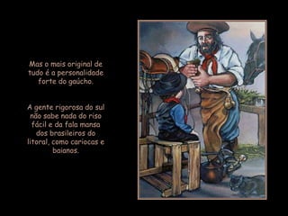 Mas o mais original de
tudo é a personalidade
   forte do gaúcho.


A gente rigorosa do sul
 não sabe nada do riso
  fácil e da fala mansa
   dos brasileiros do
litoral, como cariocas e
         baianos.
 