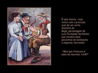 É uma teoria - mas
conta com o precioso
aval de um certo
Analista de
Bagé, personagem de
Luis Fernando Veríssimo
que recebia seus
pacientes de bombacha
e esporas, berrando:


 "Mas que frescura é
essa de neurose, tchê?"
 