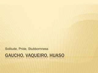 GAUCHO, VAQUEIRO, HUASO Solitude, Pride, Stubbornness 