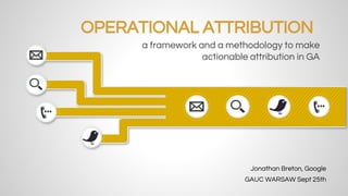 OPERATIONAL ATTRIBUTION 
a framework and a methodology to make 
actionable attribution in GA 
Jonathan Breton, Google 
GAUC WARSAW Sept 25th 
 
