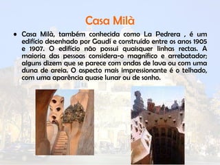 Casa Milà Casa Milà, também conhecida como La Pedrera , é um edifício desenhado por Gaudí e construído entre os anos 1905 e 1907. O edifício não possui quaisquer linhas rectas. A maioria das pessoas considera-o magnífico e arrebatador; alguns dizem que se parece com ondas de lava ou com uma duna de areia. O aspecto mais impressionante é o telhado, com uma aparência quase lunar ou de sonho.  