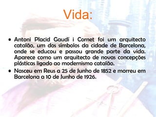 Vida: Antoni Placid Gaudí i Cornet foi um arquitecto catalão, um dos símbolos da cidade de Barcelona, onde se educou e passou grande parte da vida. Aparece como um arquitecto de novas concepções plásticas ligado ao modernismo catalão. Nasceu em Reus a 25 de Junho de 1852 e morreu em Barcelona a 10 de Junho de 1926. 