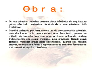 Obra: Os seus primeiros trabalhos possuem claras influências da arquitectura gótica, reflectindo o revivalismo do século XIX, e da arquitectura catalã tradicional.  Gaudí é conhecido por fazer extenso uso do arco parabólico catenário, uma das formas mais comuns na natureza. Para tanto, possuía um método de trabalho incomum para a época, utilizando modelos tridimensionais em escala, moldados pela gravidade (Gaudí usava correntes metálicas presas pelas extremidades: quando elas ficavam estáveis, ele copiava a forma e reproduzia-as ao contrário, formando as suas conhecidas cúpulas catenárias).  