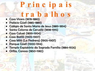 Principais trabalhos Casa Vicens (1878-1880)  Palácio Güell (1885-1889)  Colégio de Santa Maria de Jesus (1889-1894)  Santa Coloma de Cervelló (1898-1915)  Casa Calvet (1899-1904)  Casa Batlló (1905-1907)  Casa Milà (La Pedrera) (1905-1907)  Parque Güell (1900-1914)  Templo Expiatório da Sagrada Família (1884-1926)  Orfila, Canoas (1850-1982)  