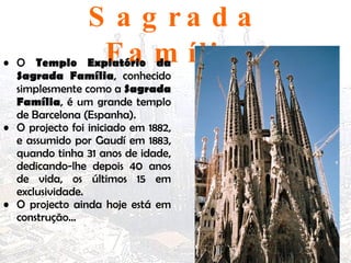 Sagrada Família O  Templo Expiatório da Sagrada Família , conhecido simplesmente como a  Sagrada Família , é um grande templo de Barcelona (Espanha).  O projecto foi iniciado em 1882, e assumido por Gaudí em 1883, quando tinha 31 anos de idade, dedicando-lhe depois 40 anos de vida, os últimos 15 em exclusividade.  O projecto ainda hoje está em construção… 