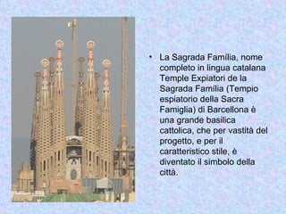 • La Sagrada Família, nome
  completo in lingua catalana
  Temple Expiatori de la
  Sagrada Família (Tempio
  espiatorio della Sacra
  Famiglia) di Barcellona è
  una grande basilica
  cattolica, che per vastità del
  progetto, e per il
  caratteristico stile, è
  diventato il simbolo della
  città.
 