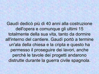 Gaudì dedicò più di 40 anni alla costruzione
       dell'opera e comunque gli ultimi 15
  totalmente della sua vita, tanto da dormire
all'interno del cantiere. Gaudì portò a termine
   un'ala della chiesa e la cripta e questo ha
    permesso il proseguire dei lavori, anche
     perchè le tavole dei progetti andarono
  distrutte durante la guerra civile spagnola.
 