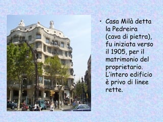 • Casa Milà detta
  la Pedreira
  (cava di pietra),
  fu iniziata verso
  il 1905, per il
  matrimonio del
  proprietario.
  L’intero edificio
  è privo di linee
  rette.
 