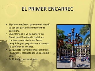 • El primer encàrrec que va tenir Gaudí 
va ser per part de l’Ajuntament de 
Barcelona. 
• L’Ajuntament, li va demanar a en 
Gaudí que il·luminés la ciutat, es 
tractava de construir uns fanals 
perquè la gent pogués anar a passejar 
i a comprar els vespres. 
• L’arquitecte les va dissenyar amb tres 
i sis braços, coronats per un casc amb 
ales. 
• Fa 125 anys que funcionen. 
