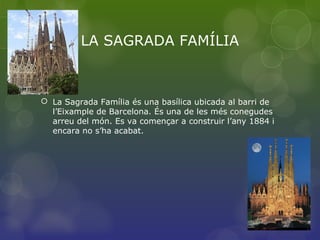 LA SAGRADA FAMÍLIA
 La Sagrada Família és una basílica ubicada al barri de
l’Eixample de Barcelona. És una de les més conegudes
arreu del món. Es va començar a construir l’any 1884 i
encara no s’ha acabat.
 