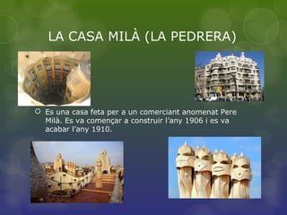 LA CASA MILÀ (LA PEDRERA)
 Es una casa feta per a un comerciant anomenat Pere
Milà. Es va començar a construir l’any 1906 i es va
acabar l’any 1910.
 