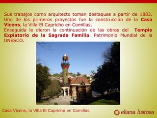 Sus trabajos como arquitecto toman destaques a partir de 1883.
Uno de los primeros proyectos fue la construcción de la Casa
Vicens, la Villa El Capricho en Comillas.
Enseguida le dieron la continuación de las obras del Templo
Expiatorio de la Sagrada Familia. Patrimonio Mundial de la
UNESCO.
Casa Vicens, la Villa El Capricho en Comillas
 