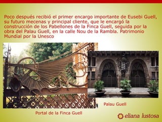 Poco después recibió el primer encargo importante de Eusebi Guell,
su futuro mecenas y principal cliente, que le encargó la
construcción de los Pabellones de la Finca Guell, seguida por la
obra del Palau Guell, en la calle Nou de la Rambla. Patrimonio
Mundial por la Unesco
Portal de la Finca Guell
Palau Guell
 
