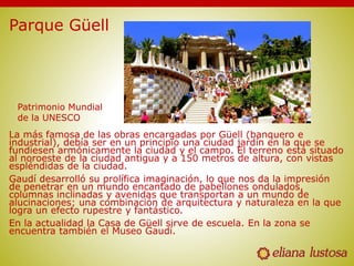Parque Güell
La más famosa de las obras encargadas por Güell (banquero e
industrial), debía ser en un principio una ciudad jardín en la que se
fundiesen armónicamente la ciudad y el campo. El terreno está situado
al noroeste de la ciudad antigua y a 150 metros de altura, con vistas
espléndidas de la ciudad.
Gaudí desarrolló su prolífica imaginación, lo que nos da la impresión
de penetrar en un mundo encantado de pabellones ondulados,
columnas inclinadas y avenidas que transportan a un mundo de
alucinaciones; una combinación de arquitectura y naturaleza en la que
logra un efecto rupestre y fantástico.
En la actualidad la Casa de Güell sirve de escuela. En la zona se
encuentra también el Museo Gaudí.
Patrimonio Mundial
de la UNESCO
 
