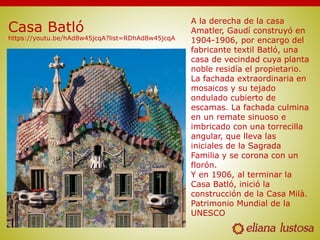 Casa Batló
https://youtu.be/hAd8w45jcqA?list=RDhAd8w45jcqA
A la derecha de la casa
Amatler, Gaudí construyó en
1904-1906, por encargo del
fabricante textil Batló, una
casa de vecindad cuya planta
noble residía el propietario.
La fachada extraordinaria en
mosaicos y su tejado
ondulado cubierto de
escamas. La fachada culmina
en un remate sinuoso e
imbricado con una torrecilla
angular, que lleva las
iniciales de la Sagrada
Familia y se corona con un
florón.
Y en 1906, al terminar la
Casa Batló, inició la
construcción de la Casa Milà.
Patrimonio Mundial de la
UNESCO
 