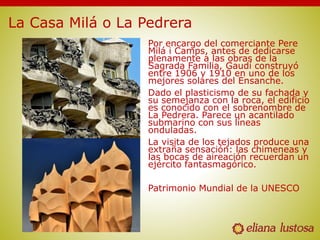 La Casa Milá o La Pedrera
Por encargo del comerciante Pere
Milá i Camps, antes de dedicarse
plenamente a las obras de la
Sagrada Familia, Gaudí construyó
entre 1906 y 1910 en uno de los
mejores solares del Ensanche.
Dado el plasticismo de su fachada y
su semejanza con la roca, el edificio
es conocido con el sobrenombre de
La Pedrera. Parece un acantilado
submarino con sus líneas
onduladas.
La visita de los tejados produce una
extraña sensación: las chimeneas y
las bocas de aireación recuerdan un
ejército fantasmagórico.
Patrimonio Mundial de la UNESCO
 