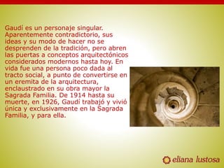 Gaudí es un personaje singular.
Aparentemente contradictorio, sus
ideas y su modo de hacer no se
desprenden de la tradición, pero abren
las puertas a conceptos arquitectónicos
considerados modernos hasta hoy. En
vida fue una persona poco dada al
tracto social, a punto de convertirse en
un eremita de la arquitectura,
enclaustrado en su obra mayor la
Sagrada Familia. De 1914 hasta su
muerte, en 1926, Gaudí trabajó y vivió
única y exclusivamente en la Sagrada
Familia, y para ella.
 