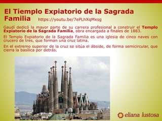 El Tiemplo Expiatorio de la Sagrada
Familia
Gaudí dedicó la mayor parte de su carrera profesional a construir el Templo
Expiatorio de la Sagrada Familia, obra encargada a finales de 1883.
El Templo Expiatorio de la Sagrada Familia es una iglesia de cinco naves con
crucero de tres, que forman una cruz latina.
En el extremo superior de la cruz se sitúa el ábside, de forma semicircular, que
cierra la basílica por detrás.
https://youtu.be/7ePLhXqMxsg
 