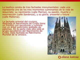 La basílica consta de tres fachadas monumentales: cada una
representa uno de los tres momentos culminantes de la vida de
Jesucristo: su nacimiento (calle Marina), su pasión, muerte y
resurrección (calle Sardenya), y su gloria, presente y futura
(calle Mallorca).
La fachada oriental del crucero,
dedicada al Nacimiento de Cristo tiene
un frontón con esculturas y culmina
con un árbol polícromo poblado de
palomas. En la parte más alta está el
grupo escultórico del Nacimiento de
Cristo. Esta fachada es Patrimonio
Mundial de la Unesco.
 
