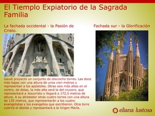 El Tiemplo Expiatorio de la Sagrada
Familia
Fachada sur - la GlorificaciónLa fachada occidental - la Pasión de
Cristo.
Gaudí proyectó un conjunto de dieciocho torres. Las doce
más bajas con una altura de unos cien metros y
representan a los apóstoles. Otras seis más altas en el
centro, de éstas, la más alta será la del crucero, que
representará a Jesucristo y llegará a 172,5 metros de
altura. A su alrededor otras cuatro torres con una altura
de 135 metros, que representarán a los cuatro
evangelistas y los evangelios que escribieron. Otra torre
cubrirá el ábside y representará a la Virgen María.
 