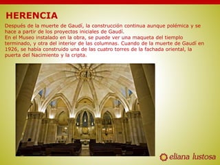 HERENCIA
Después de la muerte de Gaudí, la construcción continua aunque polémica y se
hace a partir de los proyectos iniciales de Gaudí.
En el Museo instalado en la obra, se puede ver una maqueta del tiemplo
terminado, y otra del interior de las columnas. Cuando de la muerte de Gaudí en
1926, se había construido una de las cuatro torres de la fachada oriental, la
puerta del Nacimiento y la cripta.
 