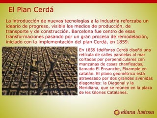 La introducción de nuevas tecnologías a la industria reforzaba un
ideario de progreso, visible los medios de producción, de
transporte y de construcción. Barcelona fue centro de esas
transformaciones pasando por un gran proceso de remodelación,
iniciado con la implementación del plan Cerdá, en 1859.
En 1859 Idelfonso Cerdá diseñó una
retícula de calles paralelas al mar
cortadas por perpendiculares con
manzanas de casas chanfleadas,
llamado El Ensanche, Eixample en
catalán. El plano geométrico está
atravesado por dos grandes avenidas
diagonales: la Diagonal y la
Meridiana, que se reúnen en la plaza
de les Glories Catalanes.
 
