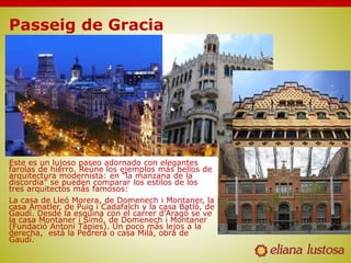 Passeig de Gracia
Este es un lujoso paseo adornado con elegantes
farolas de hierro. Reúne los ejemplos más bellos de
arquitectura modernista: en “la manzana de la
discordia” se pueden comparar los estilos de los
tres arquitectos más famosos:
La casa de Lleó Morera, de Domenech i Montaner, la
casa Amatler, de Puig i Cadafalch y la casa Batló, de
Gaudí. Desde la esquina con el carrer d’Aragó se ve
la casa Montaner i Simó, de Domenech i Montaner
(Fundació Antoni Tàpies). Un poco más lejos a la
derecha, está la Pedrera o casa Milá, obra de
Gaudí.
 