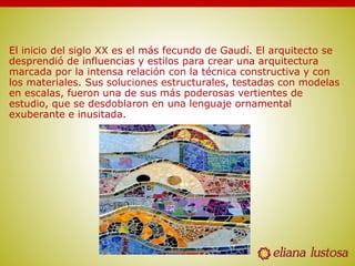 El inicio del siglo XX es el más fecundo de Gaudí. El arquitecto se
desprendió de influencias y estilos para crear una arquitectura
marcada por la intensa relación con la técnica constructiva y con
los materiales. Sus soluciones estructurales, testadas con modelas
en escalas, fueron una de sus más poderosas vertientes de
estudio, que se desdoblaron en una lenguaje ornamental
exuberante e inusitada.
 