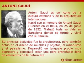 ANTONI GAUDÍ
Antoni Gaudí es un icono de la
cultura catalana y de la arquitectura
internacional.
Nació con el nombre de Antoni Gaudí
i Cornet en el Reus, en 25 de junio
de 1852. Trabajó toda su vida en
Barcelona donde se formó y vivió
con su familia.
Su principal actividad fue la arquitectura, pero también
actuó en el diseño de muebles y objetos, el urbanismo
y el paisajismo. Desarrolló un lenguaje propio muy
expresivo y consiguió crear una obra entrañable lleno
de elementos de la naturaleza.
 