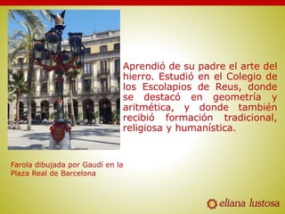 Aprendió de su padre el arte del
hierro. Estudió en el Colegio de
los Escolapios de Reus, donde
se destacó en geometría y
aritmética, y donde también
recibió formación tradicional,
religiosa y humanística.
Farola dibujada por Gaudí en la
Plaza Real de Barcelona
 