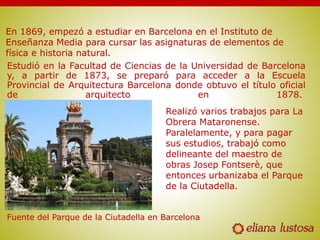 Estudió en la Facultad de Ciencias de la Universidad de Barcelona
y, a partir de 1873, se preparó para acceder a la Escuela
Provincial de Arquitectura Barcelona donde obtuvo el título oficial
de arquitecto en 1878.
Fuente del Parque de la Ciutadella en Barcelona
En 1869, empezó a estudiar en Barcelona en el Instituto de
Enseñanza Media para cursar las asignaturas de elementos de
física e historia natural.
Realizó varios trabajos para La
Obrera Mataronense.
Paralelamente, y para pagar
sus estudios, trabajó como
delineante del maestro de
obras Josep Fontserè, que
entonces urbanizaba el Parque
de la Ciutadella.
 