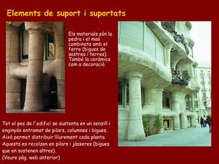 Elements de suport i suportats

                               Els materials són la
                               pedra i el maó
                               combinats amb el
                               ferro (bigues de
                               sostres i terres).
                               També la ceràmica
                               com a decoració.




Tot el pes de l'edifici se sustenta en un senzill i
enginyós entramat de pilars, columnes i bigues.
Això permet distribuir lliurement cada planta.
Aquests es recolzen en pilars i jàsseres (bigues
que en sostenen altres).
(Veure pàg. web anterior)
 