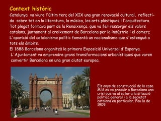 Context històric
Catalunya va viure l'últim terç del XIX una gran renovació cultural, reflecti-
da sobre tot en la literatura, la música, les arts plàstiques i l'arquitectura.
Tot plegat formava part de la Renaixença, que va fer ressorgir els valors
catalans, juntament al creixement de Barcelona per la indústria i el comerç
L'aparició del catalanisme polític fomentà un nacionalisme que s'estengué a
tots els àmbits.
El 1888 Barcelona organitzà la primera Exposició Universal d'Espanya.
 L'Ajuntament va emprendre grans transformacions urbanístiques que varen
 convertir Barcelona en una gran ciutat europea.




                                               Els anys de construcció de la casa
                                               Milà es va produir a Barcelona una
                                               crisi que va afectar a la situació
                                               política general i a la societat
                                               catalana en particular. Fou la de
                                               1909.
 