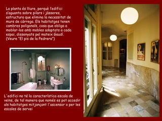 La planta és lliure, perquè l’edifici
 s’aguanta sobre pilars i jàsseres,
 estructura que elimina la necessitat de
 murs de càrrega. Els habitatges tenen
 cambres poligonals, cosa que obliga a
 moblar-los amb mobles adaptats a cada
 espai, dissenyats pel mateix Gaudí.
 (Veure “El pis de la Pedrera”)




L'edifici no té la característica escala de
veïns, de tal manera que només es pot accedir
als habitatges mitjançant l'ascensor o per les
escales de servei
 