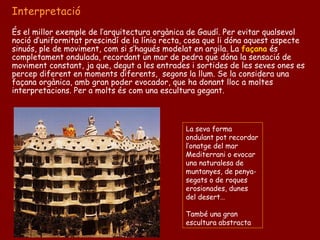 Interpretació
És el millor exemple de l’arquitectura orgànica de Gaudí. Per evitar qualsevol
noció d’uniformitat prescindí de la línia recta, cosa que li dóna aquest aspecte
sinuós, ple de moviment, com si s’hagués modelat en argila. La façana és
completament ondulada, recordant un mar de pedra que dóna la sensació de
moviment constant, ja que, degut a les entrades i sortides de les seves ones es
percep diferent en moments diferents, segons la llum. Se la considera una
façana orgànica, amb gran poder evocador, que ha donant lloc a moltes
interpretacions. Per a molts és com una escultura gegant.



                                               La seva forma
                                               ondulant pot recordar
                                               l’onatge del mar
                                               Mediterrani o evocar
                                               una naturalesa de
                                               muntanyes, de penya-
                                               segats o de roques
                                               erosionades, dunes
                                               del desert…

                                               També una gran
                                               escultura abstracta
 
