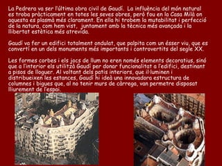 La Pedrera va ser l’última obra civil de Gaudí. La influència del món natural
es troba pràcticament en totes les seves obres, però fou en la Casa Milà on
aquesta es plasmà més clarament. En ella hi trobem la mutabilitat i perfecció
de la natura, com hem vist, juntament amb la tècnica més avançada i la
llibertat estètica més atrevida.

Gaudí va fer un edifici totalment ondulat, que palpita com un ésser viu, que es
convertí en un dels monuments més importants i controvertits del segle XX.

Les formes corbes i els jocs de llum no eren només elements decoratius, sinó
que a l’interior els utilitzà Gaudí per donar funcionalitat a l’edifici, destinant
a pisos de lloguer. Al voltant dels patis interiors, que il·luminen i
distribueixen les estances, Gaudí hi ideà una innovadora estructura de
columnes i bigues que, al no tenir murs de càrrega, van permetre disposat
lliurement de l’espai.
 